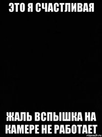 это я счастливая жаль вспышка на камере не работает
