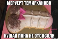 меруерт темирханова кушай пока не отсосали