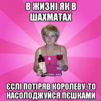 в жизні як в шахматах єслі потіряв королеву, то насолоджуйся пєшками