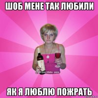 шоб мене так любили як я люблю пожрать