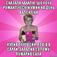 сказала хахалю, шо хочу романтіческій ужин на день валєнтіна купив портвєйн, повів в сарай, запалив солому, пожарив сала
