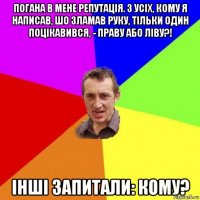 погана в мене репутація. з усіх, кому я написав, шо зламав руку, тільки один поцікавився, - праву або ліву?! інші запитали: кому?