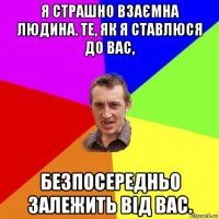 я страшно взаємна людина. те, як я ставлюся до вас, безпосередньо залежить від вас.