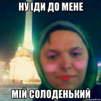 ну іди до мене мій солоденький