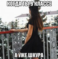 когда ты 9 классе а уже шкура