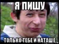 я пишу только тебе и наташе