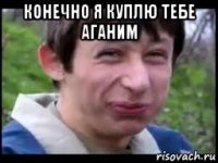 конечно я куплю тебе аганим 