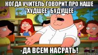когда учитель говорит про наше "худшее" будущее -да всем насрать!
