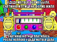 у деда матвея ферма была, скатинка и птица на ферме жила скатинка и птица платилась росла, неплохо у деда матвея дела
