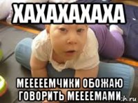 хахахахаха мееееемчики обожаю говорить меееемами