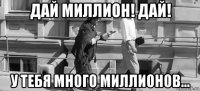 дай миллион! дай! у тебя много миллионов...