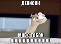 денисик мне с тобой шшшшшшшшшш