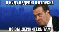 я буду неделю в отпуске но вы держитесь там
