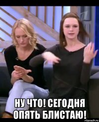  ну что! сегодня опять блистаю!