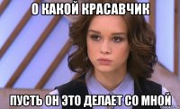 о какой красавчик пусть он это делает со мной