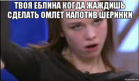 твоя еблина когда жаждишь сделать омлет напотив шеринки 
