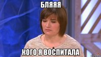 бляяя кого я воспитала