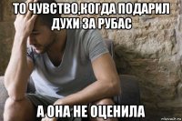 то чувство,когда подарил духи за рубас а она не оценила