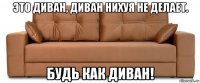 это диван, диван нихуя не делает. будь как диван!