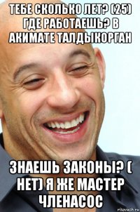тебе сколько лет? (25) где работаешь? в акимате талдыкорган знаешь законы? ( нет) я же мастер членасос
