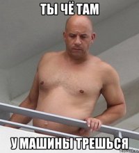 ты чё там у машины трешься