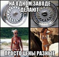 на одном заводе делают просто цены разные