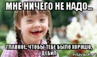 мне ничего не надо... главное, чтобы тебе было хорошо, дебил