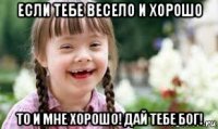 если тебе весело и хорошо то и мне хорошо! дай тебе бог!