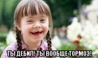  ты дебил! ты вообще тормоз!