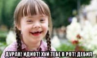  дурак! идиот! хуй тебе в рот! дебил