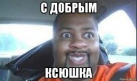 с добрым ксюшка
