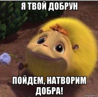 я твой добрун пойдем, натворим добра!