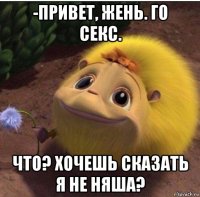 -привет, жень. го секс. что? хочешь сказать я не няша?