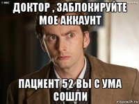 доктор , заблокируйте мое аккаунт пациент 52 вы с ума сошли