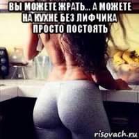 вы можете жрать... а можете на кухне без лифчика просто постоять 