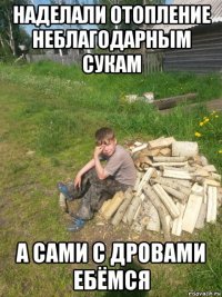 наделали отопление неблагодарным сукам а сами с дровами ебёмся