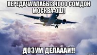 передача алабыз,1000 сомдон москва-ош! дозум делааай!!
