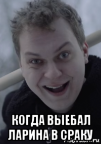  когда выебал ларина в сраку