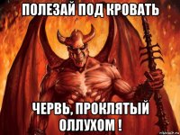 полезай под кровать червь, проклятый оллухом !