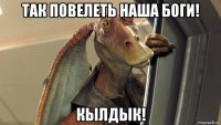 так повелеть наша боги! кылдык!