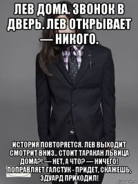 лев дома. звонок в дверь. лев открывает — никого. история повторяется. лев выходит смотрит вниз.. стоит таракан львица дома?! — нет, а что? — ничего! поправляет галстук - придет, скажешь, эдуард приходил!