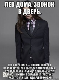 лев дома. звонок в дверь. лев открывает — никого. история повторяется. лев выходит смотрит вниз.. стоит таракан - львица дома?! — нет, а что? — ничего! поправляет галстук - придет, скажешь, эдуард приходил!