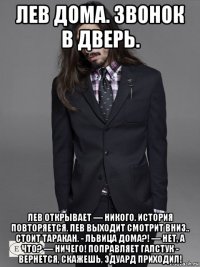 лев дома. звонок в дверь. лев открывает — никого. история повторяется. лев выходит смотрит вниз.. стоит таракан. - львица дома?! — нет, а что? — ничего! поправляет галстук - вернется, скажешь, эдуард приходил!