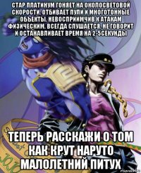 стар платинум гоняет на околосветовой скорости, отбивает пули и многотонные объекты, невосприимчив к атакам физическим, всегда слушается, не говорит и останавливает время на 2-5секунды теперь расскажи о том как крут наруто малолетний питух
