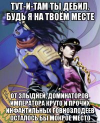 тут-и-там ты дебил. будь я на твоём месте от злыдней, доминаторов, императора круто и прочих инфантильных говнозлодеев осталось бы мокрое место