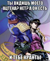 ты видишь моего ацтека? нет? а он есть и тебе кранты