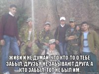  живи и не думай, что кто-то о тебе забыл. друзья не забывают друга, а кто забыл, тот не был им.