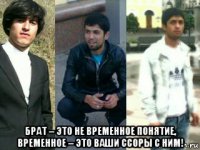  брат – это не временное понятие, временное – это ваши ссоры с ним!