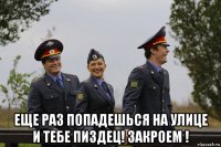  еще раз попадешься на улице и тебе пиздец! закроем !