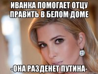 иванка помогает отцу править в белом доме -она разденет путина-